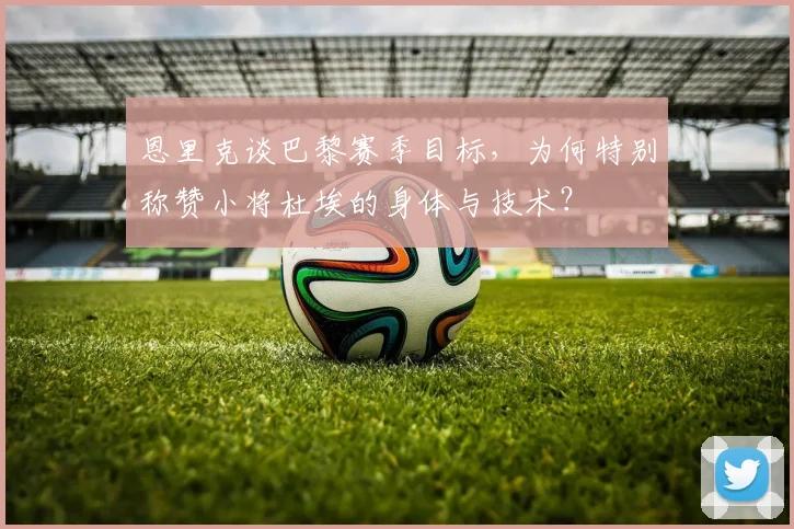 恩里克谈巴黎赛季目标，为何特别称赞小将杜埃的身体与技术？