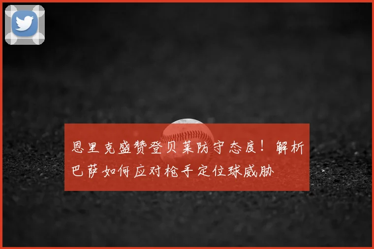 恩里克盛赞登贝莱防守态度！解析巴萨如何应对枪手定位球威胁