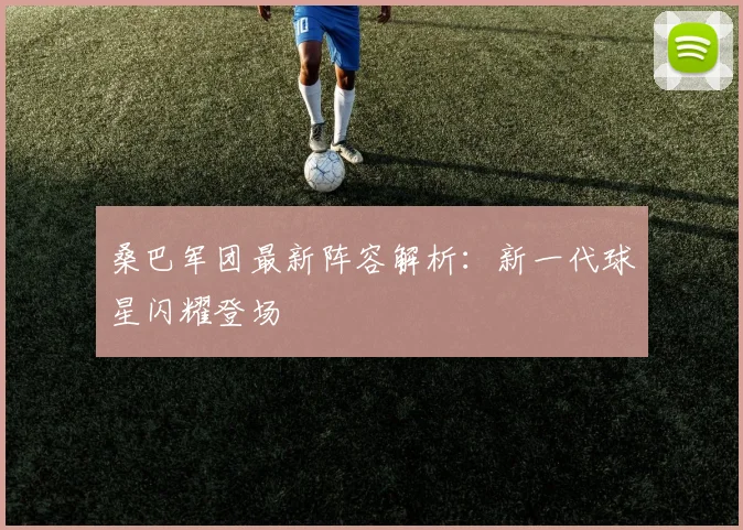 桑巴军团最新阵容解析:新一代球星闪耀登场