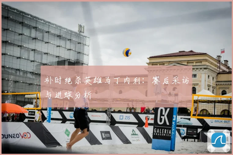 补时绝杀英雄马丁内利：赛后采访与进球分析