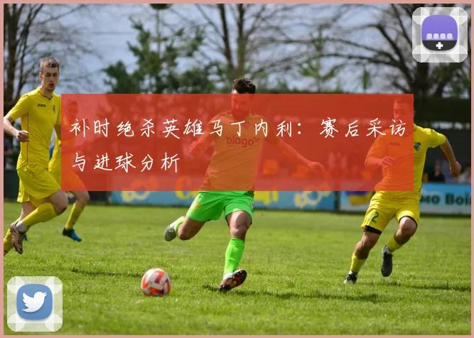 补时绝杀英雄马丁内利：赛后采访与进球分析
