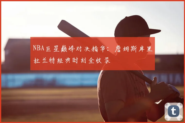 NBA巨星巅峰对决精华：詹姆斯库里杜兰特经典时刻全收录