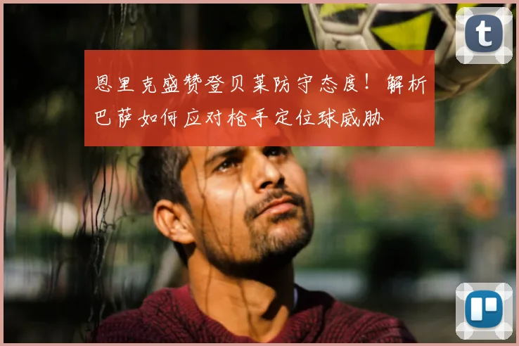 恩里克盛赞登贝莱防守态度！解析巴萨如何应对枪手定位球威胁